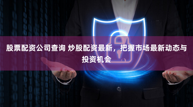 股票配资公司查询 炒股配资最新，把握市场最新动态与投资机会
