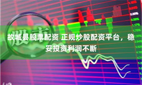 故城县股票配资 正规炒股配资平台，稳妥投资利润不断