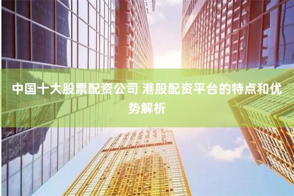 中国十大股票配资公司 港股配资平台的特点和优势解析