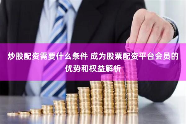 炒股配资需要什么条件 成为股票配资平台会员的优势和权益解析