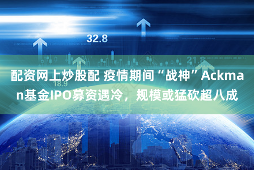 配资网上炒股配 疫情期间“战神”Ackman基金IPO募资遇冷，规模或猛砍超八成