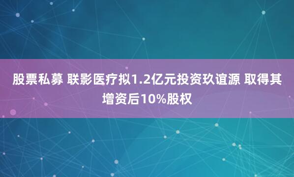 股票私募 联影医疗拟1.2亿元投资玖谊源 取得其增资后10%股权