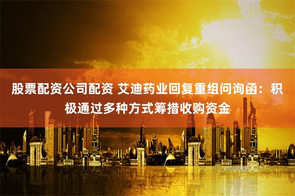 股票配资公司配资 艾迪药业回复重组问询函：积极通过多种方式筹措收购资金