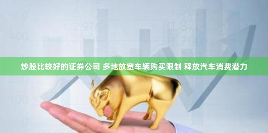 炒股比较好的证券公司 多地放宽车辆购买限制 释放汽车消费潜力