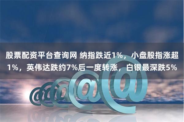 股票配资平台查询网 纳指跌近1%，小盘股指涨超1%，英伟达跌约7%后一度转涨，白银最深跌5%