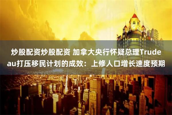 炒股配资炒股配资 加拿大央行怀疑总理Trudeau打压移民计划的成效：上修人口增长速度预期