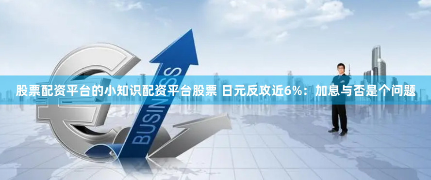 股票配资平台的小知识配资平台股票 日元反攻近6%：加息与否是个问题