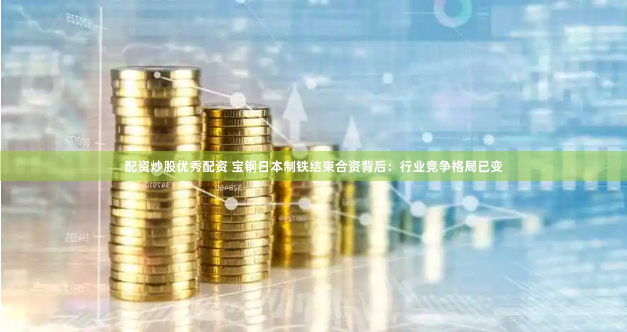 配资炒股优秀配资 宝钢日本制铁结束合资背后：行业竞争格局已变