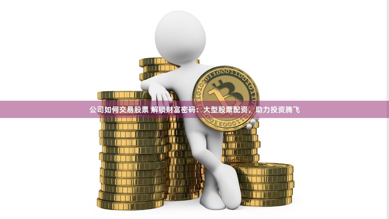 公司如何交易股票 解锁财富密码：大型股票配资，助力投资腾飞