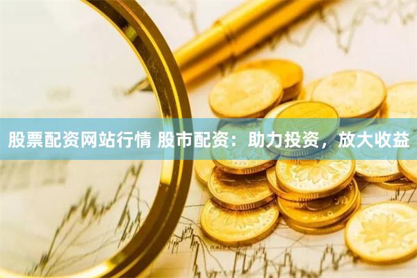 股票配资网站行情 股市配资：助力投资，放大收益
