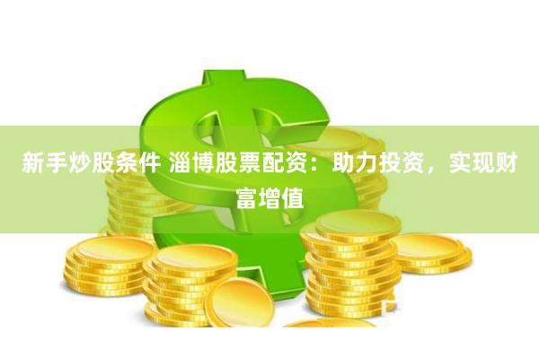 新手炒股条件 淄博股票配资：助力投资，实现财富增值