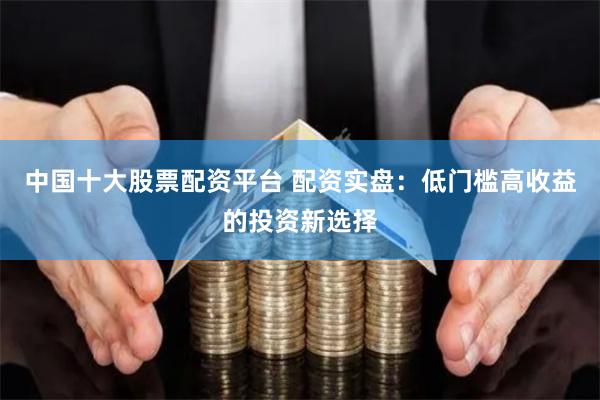 中国十大股票配资平台 配资实盘：低门槛高收益的投资新选择