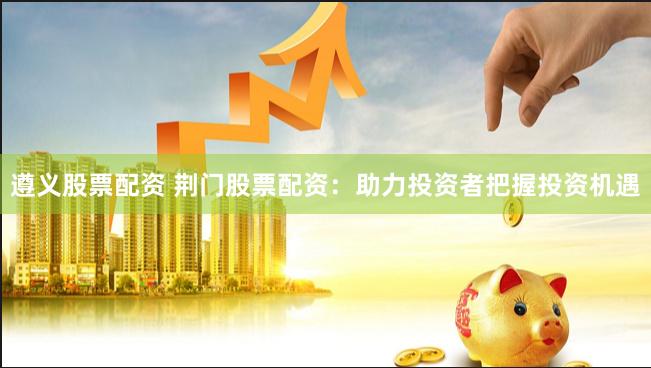 遵义股票配资 荆门股票配资：助力投资者把握投资机遇