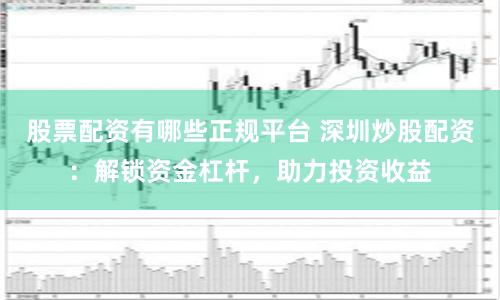 股票配资有哪些正规平台 深圳炒股配资：解锁资金杠杆，助力投资收益