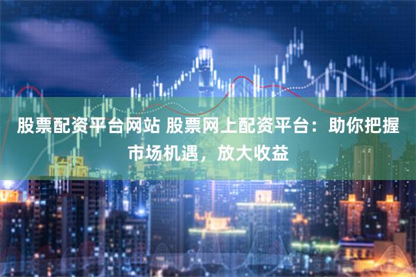 股票配资平台网站 股票网上配资平台：助你把握市场机遇，放大收益