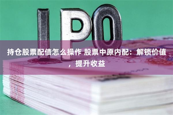 持仓股票配债怎么操作 股票中原内配：解锁价值，提升收益