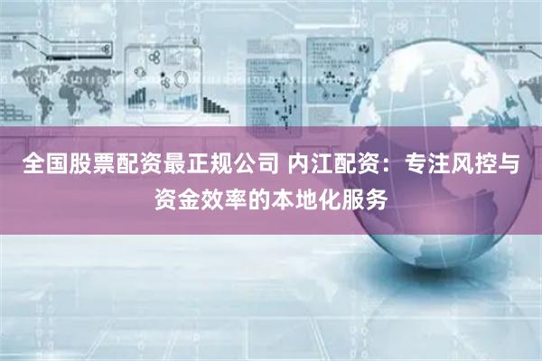 全国股票配资最正规公司 内江配资：专注风控与资金效率的本地化服务