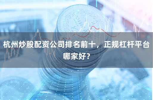 杭州炒股配资公司排名前十，正规杠杆平台哪家好？